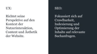 UX:
Richtet seine
Perspektive auf den
Kontext der
Nutzerinteraktion,
Content und Ästhetik
der Website.
SEO:
Fokussiert sich auf
Crawlbarkeit,
Indexierung und
Optimierung der
Inhalte auf relevante
Suchanfragen.
 