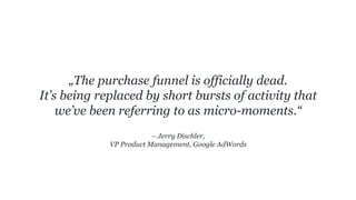 – Jerry Dischler,
VP Product Management, Google AdWords
„The purchase funnel is officially dead.
It’s being replaced by short bursts of activity that
we’ve been referring to as micro-moments.“
 