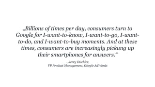 – Jerry Dischler,
VP Product Management, Google AdWords
„Billions of times per day, consumers turn to
Google for I-want-to-know, I-want-to-go, I-want-
to-do, and I-want-to-buy moments. And at these
times, consumers are increasingly pickung up
their smartphones for answers.“
 