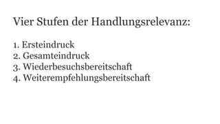 Vier Stufen der Handlungsrelevanz:
1. Ersteindruck
2. Gesamteindruck
3. Wiederbesuchsbereitschaft
4. Weiterempfehlungsbereitschaft
 