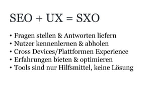SEO + UX = SXO
•  Fragen stellen & Antworten liefern
•  Nutzer kennenlernen & abholen
•  Cross Devices/Plattformen Experience
•  Erfahrungen bieten & optimieren
•  Tools sind nur Hilfsmittel, keine Lösung
 