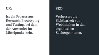 UX:
Ist ein Prozess aus
Research, Prototyping
und Testing, bei dem
der Anwender im
Mittelpunkt steht.
SEO:
Verbessert die
Sichtbarkeit von
Webinhalten in den
organischen
Suchergebnissen.
 