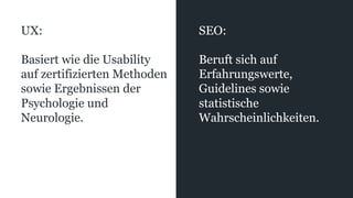 UX:
Basiert wie die Usability
auf zertifizierten Methoden
sowie Ergebnissen der
Psychologie und
Neurologie.
SEO:
Beruft sich auf
Erfahrungswerte,
Guidelines sowie
statistische
Wahrscheinlichkeiten.
 