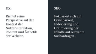 UX:
Richtet seine
Perspektive auf den
Kontext der
Nutzerinteraktion,
Content und Ästhetik
der Website.
SEO:
Fokussiert sich auf
Crawlbarkeit,
Indexierung und
Optimierung der
Inhalte auf relevante
Suchanfragen.
 