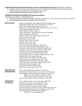 SENIORHOSPITALBUSINESS MANAGER,Cardiovascular/MetabolicDivision,BristolMyers Squibb Co.
 Compiled scientific and pricing data and presented data to Departments of Cardiology, Endocrinology, Internal
Medicine, Pharmacy, and Pharmacy and Therapeutics Committee
 Earned Pinnacle Sales Award, top 10% of sales, 1996
TERRITORYBUSINESS MANAGER,Full-lineRepresentative,
Bristol Myers Squibb Co. /E.R. Squibb & Sons
 Launched numerous products and promoted products for cholesterol, stroke, hypertension, diabetes, and infection
 Earned Go-Getter Sales Award Top10%, 1992, 1991, 1990
BMS AWARDS Empliciti (elotuzumab) South Region National Committee, 2016
South Region Ambassador Point to VP Market Access, 2015
Market Access Copay Preceptorship Award, 2014
Market Access Spot Awards, Collaboration, Execution, etc 2011-15
South Region Oncology Point, 2014
Sales Leadership Society, 2009-2011
Legion of Excellence National Executive Board, 2006-2008
Legion of Excellence, 1998-2009
Executive Territory Business Manager, 2004-present
Best Performer Award, 2009
Mini-Pinnacle Award, 2003
Pinnacle Award, 1996, 1997, 2002
Go-Getter Award, 1992, 1990
Director’s Club Award, 1991
Interim District Business Manager, 1998, 2010
Teamwork Award, Oncology Central Region, 2008
Teamwork Award, Neuroscience Southeast Region, 2005
Therapeutic Excellence Award, Southeast Region 2004
Excellence Award, Southeast Region Award, 2003
National Neuroscience Training Committee, 2005
National EXCEL Review Committee, 4 representatives, 2004
Regional New Hire Training, 2003-2004
District Trainer, 2002, 2000, 1995, 1994, 2010
National Employee Volunteer Award, 1999, 1991
National Hospital Preceptorship Task Force, 2000
Visual Aid Testing Team, Tequin 1999, Pravachol 1995
Market Share Award, Maxipime, 1997
Sales Advisory Council, Region, 1992
Eagle Award, Texas Region, 1989, 1990
PROFESSIONAL Mississippi Pharmacists Association, 1992-present
MEMBERSHIPS Hematology/Oncology Pharmacists Association, 2007-present
Mississippi Society of Health Systems Pharmacists, 1996-2007
MSHP, Government Affairs Co-Chairman, 2004
MSHP, Industry Affairs Co-Chairman, 2001, 1991
South Central College of Clinical Pharmacists, 1996-2000
COMMUNITY Cancer League, Greater Jackson, MS chapter, 2008-2015
ACTIVITIES President of Homeowner’s Association, 2014-16
Day of Caring organizer, Jackson, MS, May 1, 2009
Hurricane Katrina, Pharmacist Volunteer, 2005
Habitat for Humanity, 1994-05, Friends of BeBe House, Chair, ‘98
Mississippi HeARTS against Aids, 1993-2005, co-chair, 1995
Radio Reading Service of Mississippi 1988-1995,
“Health Talk” Creator/Broadcaster
 