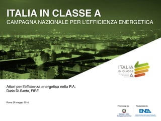 ITALIA IN CLASSE A
CAMPAGNA NAZIONALE PER L’EFFICIENZA ENERGETICA
Promossa da: Realizzata da:
Attori per l’efficienza energetica nella P.A.
Dario Di Santo, FIRE
Roma 26 maggio 2016
 