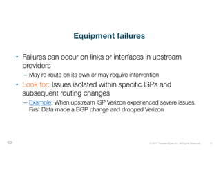 13© 2017 ThousandEyes Inc. All Rights Reserved.
Equipment failures
• Failures can occur on links or interfaces in upstream
providers
– May re-route on its own or may require intervention
• Look for: Issues isolated within specific ISPs and
subsequent routing changes
– Example: When upstream ISP Verizon experienced severe issues,
First Data made a BGP change and dropped Verizon
 