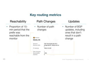 7© 2017 ThousandEyes Inc. All Rights Reserved.
Key routing metrics
• Proportion of 15-
min period that the
prefix was
reachable from the
monitor
• Number of path
changes
• Number of BGP
updates, including
ones that don’t
result in a path
change
Reachability Path Changes Updates
 