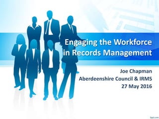 Engaging the Workforce
in Records Management
Joe Chapman
Aberdeenshire Council & IRMS
27 May 2016
 