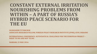 CONSTANT EXTERNAL IRRITATION
NOURISHING PROBLEMS FROM
WITHIN – A PART OF RUSSIA’S
HYBRID PEACE SCENARIO FOR
THE EU
OLEKSANDR TYTARCHUK
ASSOCIATE RESEARCH FELLOW, FOREIGN POLICY RESEARCH INSTITUTE (FPRI), KYIV, UKRAINE
INTERNATIONAL CONFERENCE: AUTOCRATICAL CHALLENGE FOR THE EUROPEAN PROJECT –
WHAT TO DO AND NOT TO DO.
WARSAW, 25 MAY 2016
 