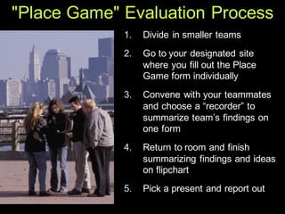 "Place Game" Evaluation Process
1. Divide in smaller teams
2. Go to your designated site
where you fill out the Place
Game form individually
3. Convene with your teammates
and choose a “recorder” to
summarize team’s findings on
one form
4. Return to room and finish
summarizing findings and ideas
on flipchart
5. Pick a present and report out
 
