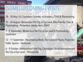 Trainings: 22-24 augustus
22-24 augustus Rotterdam/Amsterdam
7-9 september Stockholm
(SOME) UPCOMING EVENTS
28 – 30 May: EU Citymakers Summit, re:Kreators,ZOHO& Placemaking
22 – 24 August: Masterclass The City at Eye Level, Bike-friendly Cities &
Placemaking – Rotterdam,Amsterdam, ZOHO
7 – 9 September: Masterclass The City at Eye Level & Placemaking –
Stockholm
12 – 17 September: Placemaking Week, The Future of Places, Project for
Public Spaces – Vancouver
6 – 9 October: MetropolitanField Trip, Citymakers, Social Innovation and
The City at Eye Level – Thessaloniki
 