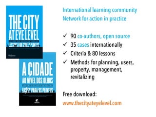 International learning community
Network for action in practice
ü 90 co-authors, open source
ü 35 cases internationally
ü Criteria & 80 lessons
ü Methods for planning, users,
property, management,
revitalizing
Free download:
www.thecityateyelevel.com
 