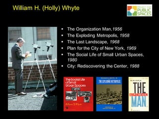 William H. (Holly) Whyte
§ The Organization Man,1956
§ The Exploding Metropolis, 1958
§ The Last Landscape, 1968
§ Plan for the City of New York, 1969
§ The Social Life of Small Urban Spaces,
1980
§ City: Rediscovering the Center, 1988
 
