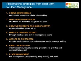 Placemaking strategies: from short-term
to Place Management
1. CROWD-SOURCE IDEAS
community, placegame, digital placemaking
2. MAKE THINGS HAPPEN NOW
short term = 1-4 months, long term = 2 years
3. CREATIVE ENERGETIC ANCHORS OFACTIVITY
op sleutelplekken, power of 10
4. MAKE IT A “MOVEABLE FEAST”
through meet-ups and mobile management teams
5. GET LIFE TO THE STREETS
to make public spaces safe and attractive, and encourage walking
6. BRING THE INSIDE OUT
with transparent, visually exciting ground floors (plinths) and
corners that pop-out
7. PLACEMANAGEMENT
the ‘management’, programming, keep inviting new uses
 