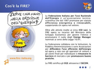 2
www.fire-italia.org
La Federazione Italiana per l’uso Razionale
dell’Energia è un’associazione tecnico-
scientifica che dal 1987 promuove per statuto
efficienza energetica e rinnovabili,
supportando chi opera nel settore.
Oltre alle attività rivolte ai circa 450 soci, la
FIRE opera su incarico del Ministero dello
Sviluppo Economico per gestire l’elenco e
promuovere il ruolo degli Energy Manager
nominati ai sensi della Legge 10/91.
La Federazione collabora con le Istituzioni, la
Pubblica Amministrazione e varie Associazioni
per diffondere l’uso efficiente dell’energia
ed opera a rete con gli operatori di settore e
gli utenti finali per individuare e rimuovere le
barriere di mercato e per promuovere buone
pratiche.
La FIRE certifica gli EGE attraverso il SECEM.
Cos’è la FIRE?
 