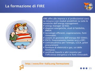 23
http://www.fire-italia.org/formazione
La formazione di FIRE
FIRE offre alle imprese e ai professionisti corsi
su misura e con moduli predefiniti su tutte le
tematiche dell’energy management:
energy manager ed EGE;
diagnosi energetiche, studi di fattibilità,
IPMVP;
tecnologie efficienti, cogenerazione, fonti
rinnovabili;
sistemi di gestione dell’energia ISO 50001;
ESCO, finanziamento tramite terzi e EPC;
contrattualistica per l’energia, LCCA, green
procurement;
forniture di elettricità e gas, usi delle
biomasse;
certificati bianchi e altri incentivi per
l’efficienza energetica e le fonti rinnovabili.
 