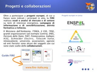 4
Oltre a partecipare a progetti europei, di cui a
fianco sono indicati i principali in atto, la FIRE
realizza studi e analisi di mercato e di settore
su temi di interesse energetico, campagne di
informazione e di sensibilizzazione, attività
formativa a richiesta.
Il Ministero dell’Ambiente, l’ENEA, il GSE, l’RSE,
grandi organizzazioni (ad esempio Centria, ENEL,
Ferrovie dello Stato, FIAT, Finmeccanica, Galbani,
H3G, Schneider Electric, Telecom Italia,
Unioncamere), università, associazioni, agenzie
ed enti fieristici sono alcuni dei soggetti con cui
sono state svolte delle collaborazioni.
Progetti europei in corso:
Guide FIRE
Progetti e collaborazioni
www.fire-italia.org
 