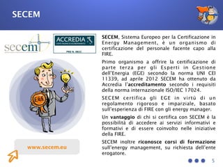 5
www.secem.eu
SECEM
SECEM, Sistema Europeo per la Certificazione in
Energy Management, è un organismo di
certificazione del personale facente capo alla
FIRE.
Primo organismo a offrire la certificazione di
parte terza per gli Esperti in Gestione
dell’Energia (EGE) secondo la norma UNI CEI
11339, ad aprile 2012 SECEM ha ottenuto da
Accredia l’accreditamento secondo i requisiti
della norma internazionale ISO/IEC 17024.
SECEM certifica gli EGE in virtù di un
regolamento rigoroso e imparziale, basato
sull’esperienza di FIRE con gli energy manager. 
Un vantaggio di chi si certifica con SECEM è la
possibilità di accedere ai servizi informativi e
formativi e di essere coinvolto nelle iniziative
della FIRE.
SECEM inoltre riconosce corsi di formazione
sull’energy management, su richiesta dell’ente
erogatore.
 