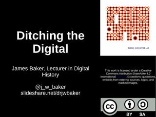 Ditching the
Digital
James Baker, Lecturer in Digital
History
@j_w_baker
slideshare.net/drjwbaker
This work is licensed under a Creative
Commons Attribution-ShareAlike 4.0
International License. Exceptions: quotations,
embeds from external sources, logos, and
marked images.
 