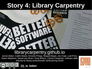 librarycarpentry.github.io
James Baker, Caitlin Moore, Ernesto Priego, Raquel Alegre, Jez Cope, Ludi Price,
Owen Stephens, Daniel van Strien, Greg Wilson, 'Library Carpentry: software skills
training for library professionals' (forthcoming 2016)
Story 4: Library Carpentry
@j_w_baker
 