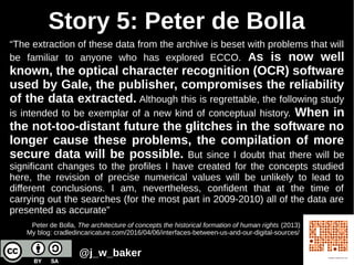 Story 5: Peter de Bolla
“The extraction of these data from the archive is beset with problems that will
be familiar to anyone who has explored ECCO. As is now well
known, the optical character recognition (OCR) software
used by Gale, the publisher, compromises the reliability
of the data extracted. Although this is regrettable, the following study
is intended to be exemplar of a new kind of conceptual history. When in
the not-too-distant future the glitches in the software no
longer cause these problems, the compilation of more
secure data will be possible. But since I doubt that there will be
significant changes to the profiles I have created for the concepts studied
here, the revision of precise numerical values will be unlikely to lead to
different conclusions. I am, nevertheless, confident that at the time of
carrying out the searches (for the most part in 2009-2010) all of the data are
presented as accurate”
Peter de Bolla, The architecture of concepts the historical formation of human rights (2013)
My blog: cradledincaricature.com/2016/04/06/interfaces-between-us-and-our-digital-sources/
@j_w_baker
 