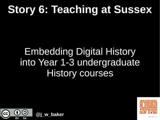 Story 6: Teaching at Sussex
Embedding Digital History
into Year 1-3 undergraduate
History courses
@j_w_baker
 