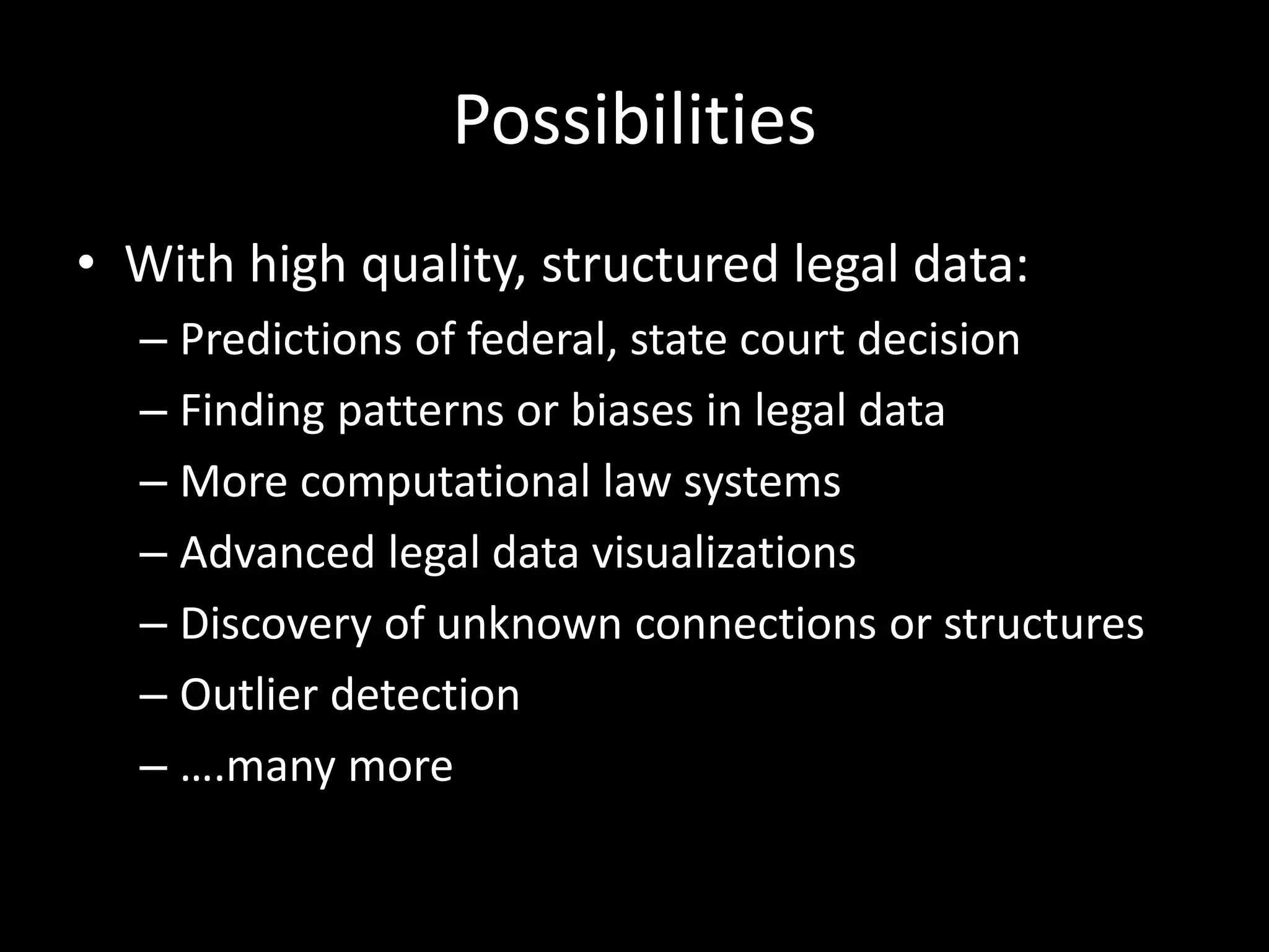 Possibilities
• With high quality, structured legal data:
– Predictions of federal, state court decision
– Finding patterns or biases in legal data
– More computational law systems
– Advanced legal data visualizations
– Discovery of unknown connections or structures
– Outlier detection
– ….many more
 