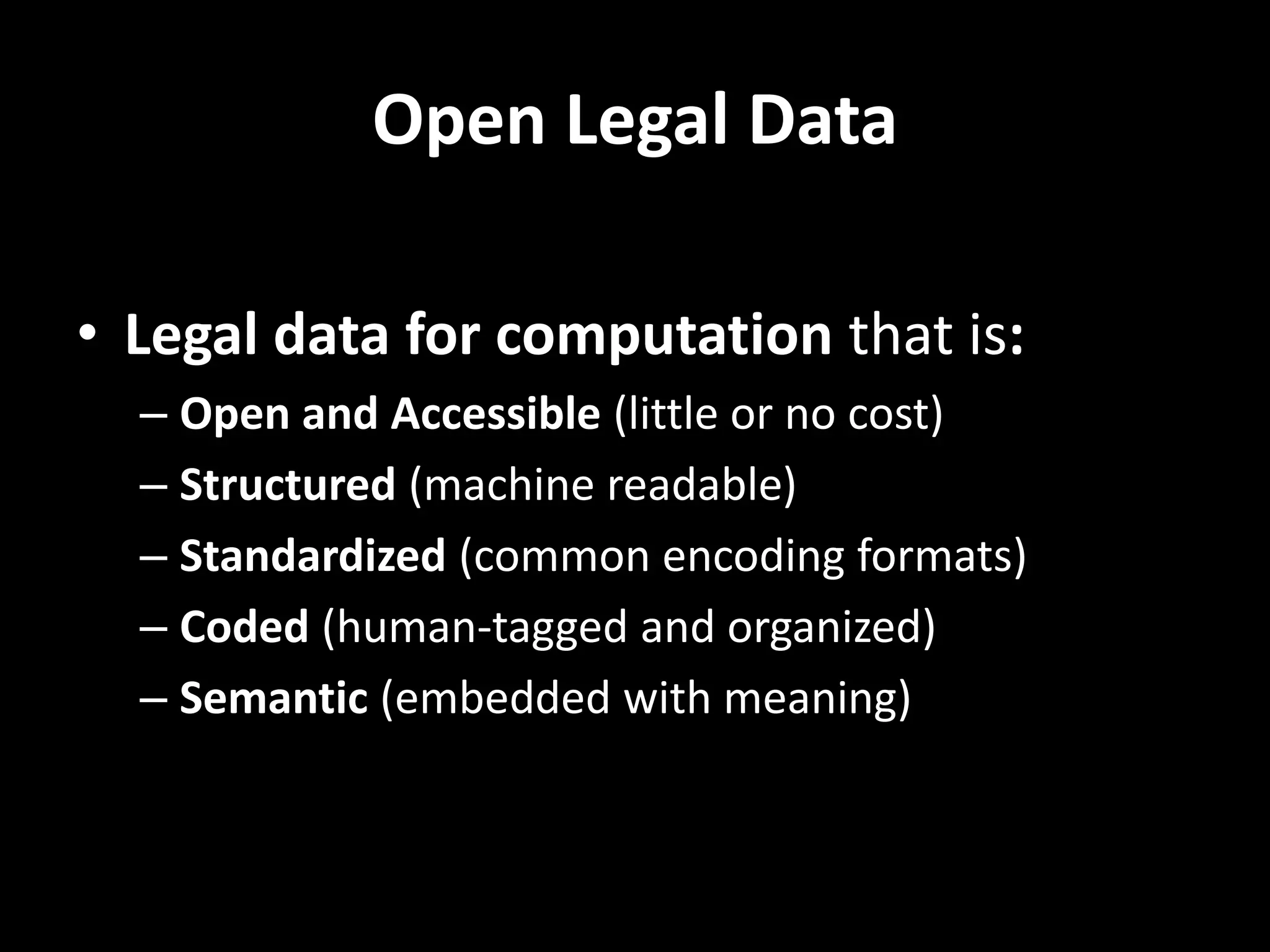 Open Legal Data
• Legal data for computation that is:
– Open and Accessible (little or no cost)
– Structured (machine readable)
– Standardized (common encoding formats)
– Coded (human-tagged and organized)
– Semantic (embedded with meaning)
 