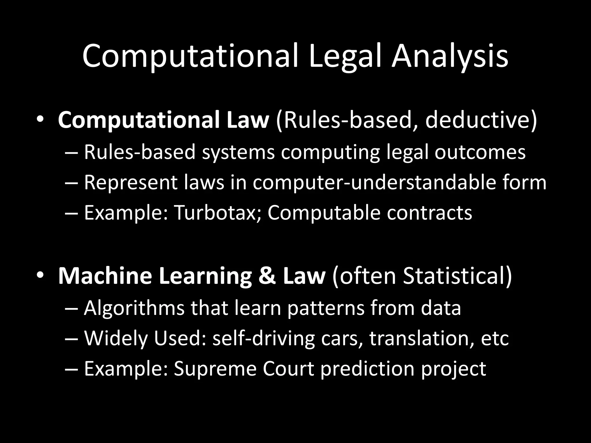 Computational Legal Analysis
• Computational Law (Rules-based, deductive)
– Rules-based systems computing legal outcomes
– Represent laws in computer-understandable form
– Example: Turbotax; Computable contracts
• Machine Learning & Law (often Statistical)
– Algorithms that learn patterns from data
– Widely Used: self-driving cars, translation, etc
– Example: Supreme Court prediction project
 