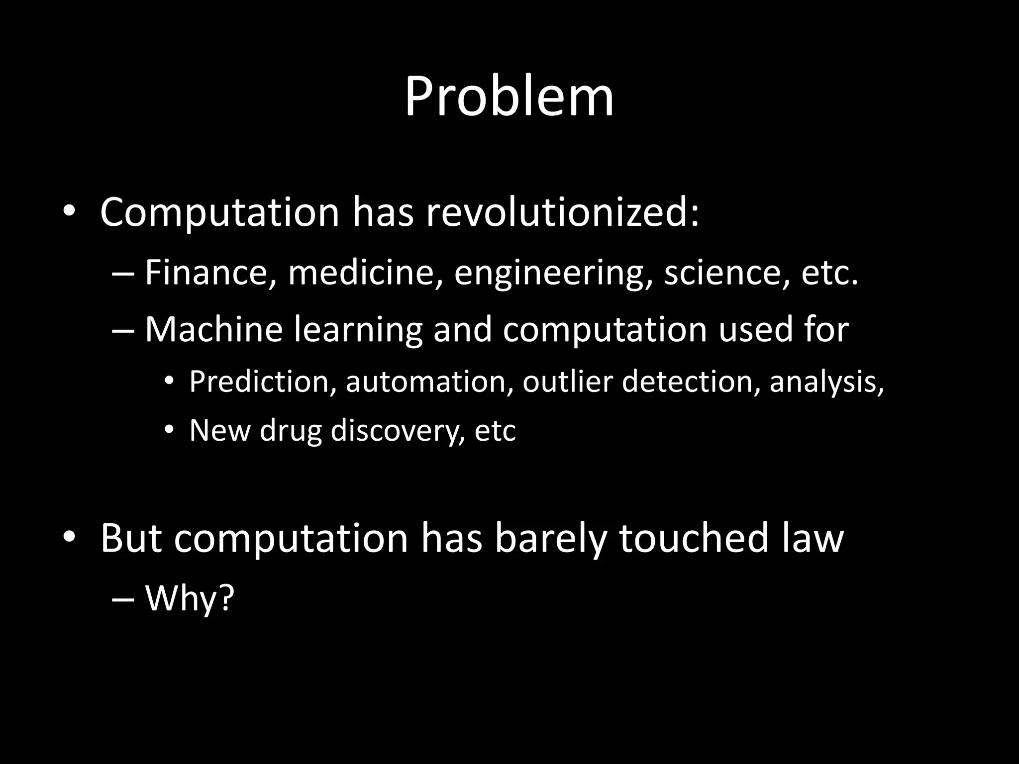 Problem
• Computation has revolutionized:
– Finance, medicine, engineering, science, etc.
– Machine learning and computation used for
• Prediction, automation, outlier detection, analysis,
• New drug discovery, etc
• But computation has barely touched law
– Why?
 