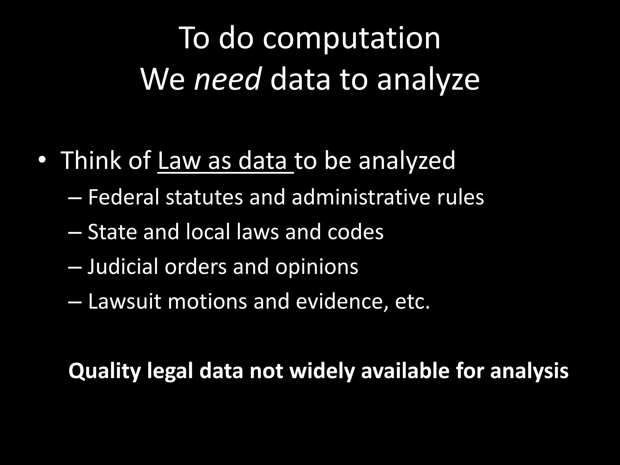 To do computation
We need data to analyze
• Think of Law as data to be analyzed
– Federal statutes and administrative rules
– State and local laws and codes
– Judicial orders and opinions
– Lawsuit motions and evidence, etc.
Quality legal data not widely available for analysis
 
