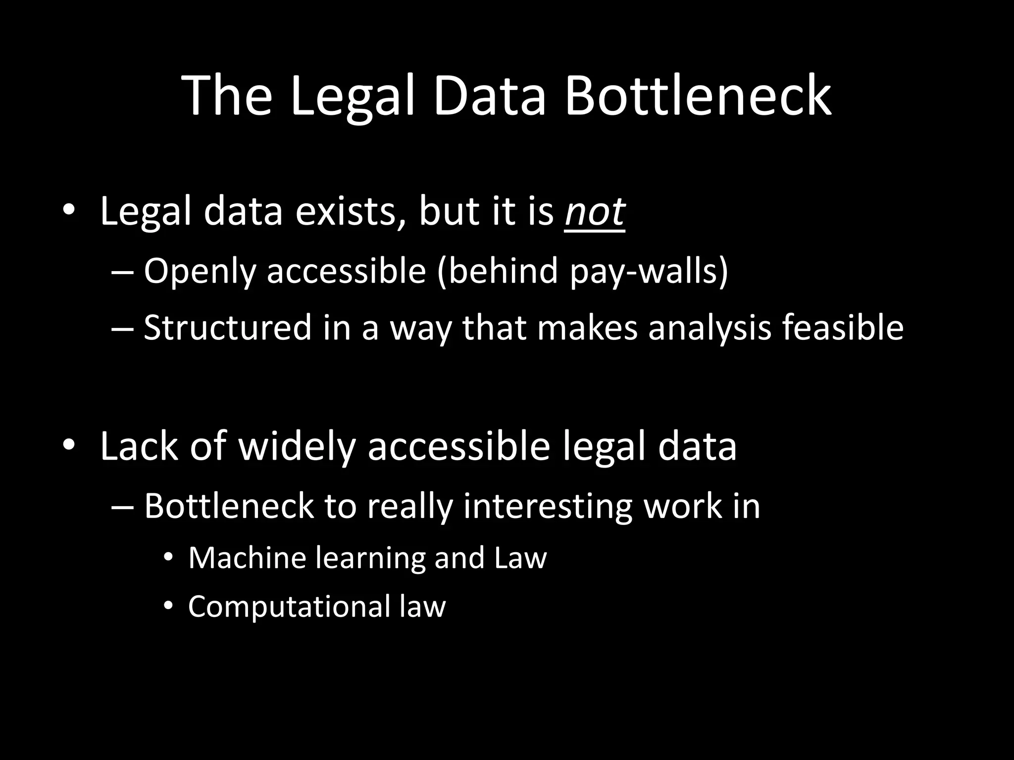 The Legal Data Bottleneck
• Legal data exists, but it is not
– Openly accessible (behind pay-walls)
– Structured in a way that makes analysis feasible
• Lack of widely accessible legal data
– Bottleneck to really interesting work in
• Machine learning and Law
• Computational law
 