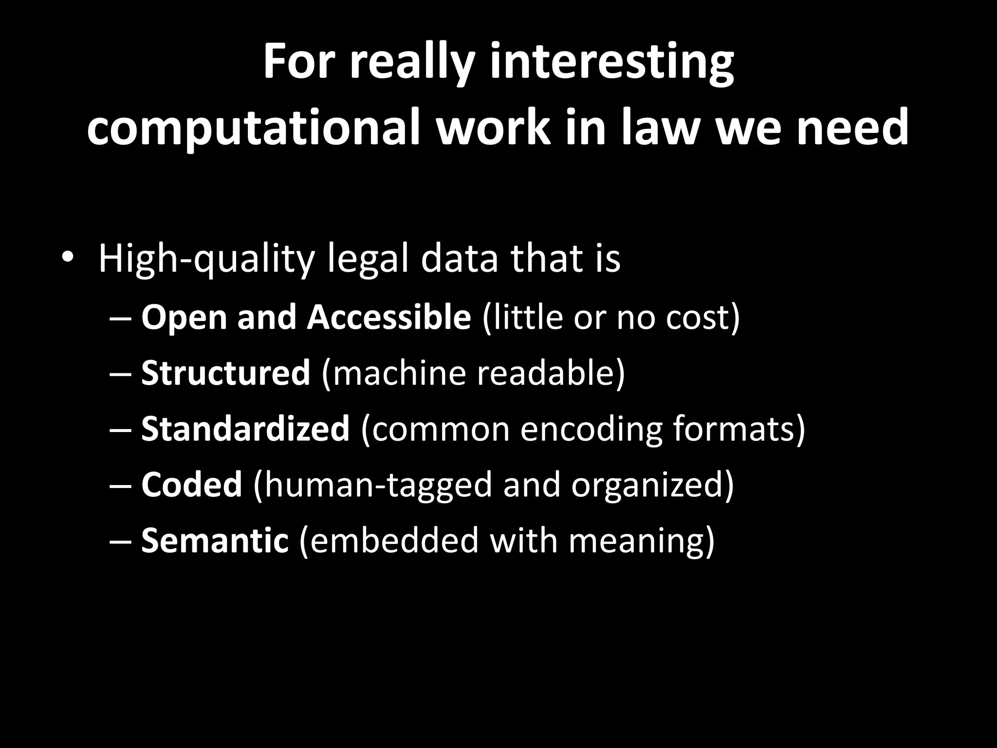 For really interesting
computational work in law we need
• High-quality legal data that is
– Open and Accessible (little or no cost)
– Structured (machine readable)
– Standardized (common encoding formats)
– Coded (human-tagged and organized)
– Semantic (embedded with meaning)
 