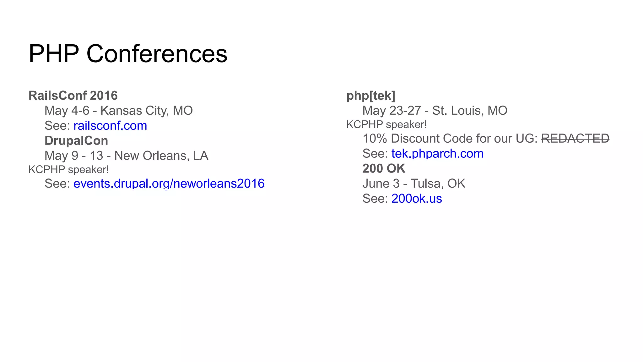PHP Conferences
RailsConf 2016
May 4-6 - Kansas City, MO
See: railsconf.com
DrupalCon
May 9 - 13 - New Orleans, LA
KCPHP speaker!
See: events.drupal.org/neworleans2016
php[tek]
May 23-27 - St. Louis, MO
KCPHP speaker!
10% Discount Code for our UG: REDACTED
See: tek.phparch.com
200 OK
June 3 - Tulsa, OK
See: 200ok.us
 