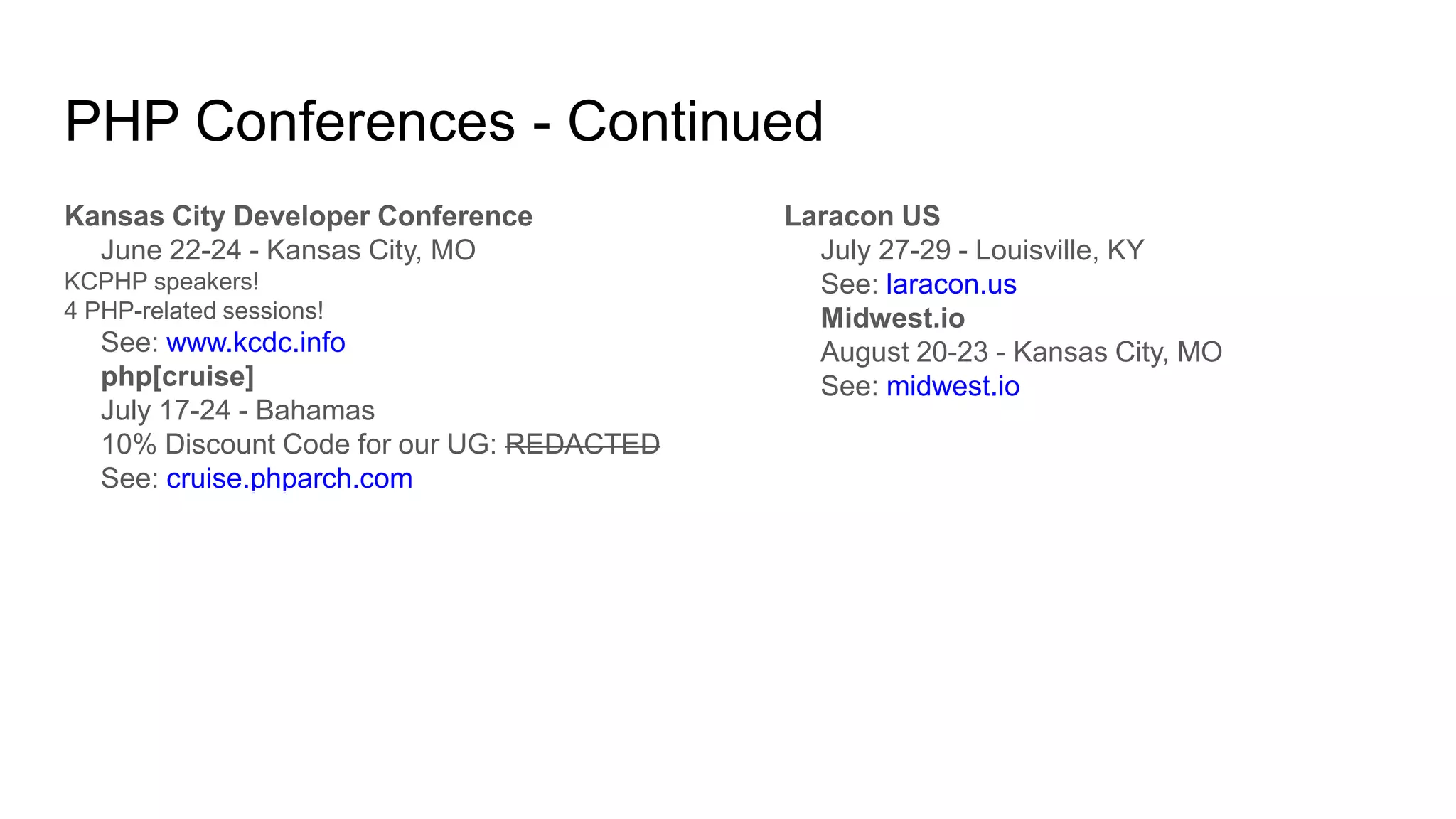 PHP Conferences - Continued
Kansas City Developer Conference
June 22-24 - Kansas City, MO
KCPHP speakers!
4 PHP-related sessions!
See: www.kcdc.info
php[cruise]
July 17-24 - Bahamas
10% Discount Code for our UG: REDACTED
See: cruise.phparch.com
Laracon US
July 27-29 - Louisville, KY
See: laracon.us
Midwest.io
August 20-23 - Kansas City, MO
See: midwest.io
 