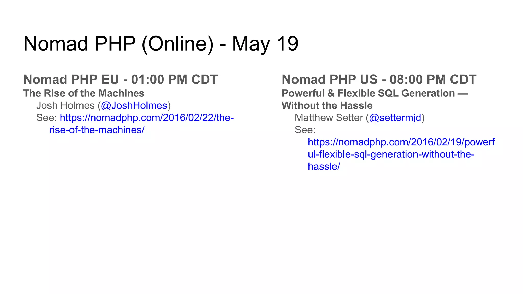 Nomad PHP (Online) - May 19
Nomad PHP EU - 01:00 PM CDT
The Rise of the Machines
Josh Holmes (@JoshHolmes)
See: https://nomadphp.com/2016/02/22/the-
rise-of-the-machines/
Nomad PHP US - 08:00 PM CDT
Powerful & Flexible SQL Generation —
Without the Hassle
Matthew Setter (@settermjd)
See:
https://nomadphp.com/2016/02/19/powerf
ul-flexible-sql-generation-without-the-
hassle/
 