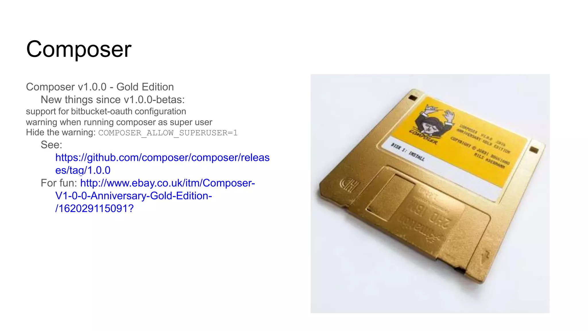 Composer
Composer v1.0.0 - Gold Edition
New things since v1.0.0-betas:
support for bitbucket-oauth configuration
warning when running composer as super user
Hide the warning: COMPOSER_ALLOW_SUPERUSER=1
See:
https://github.com/composer/composer/releas
es/tag/1.0.0
For fun: http://www.ebay.co.uk/itm/Composer-
V1-0-0-Anniversary-Gold-Edition-
/162029115091?
 
