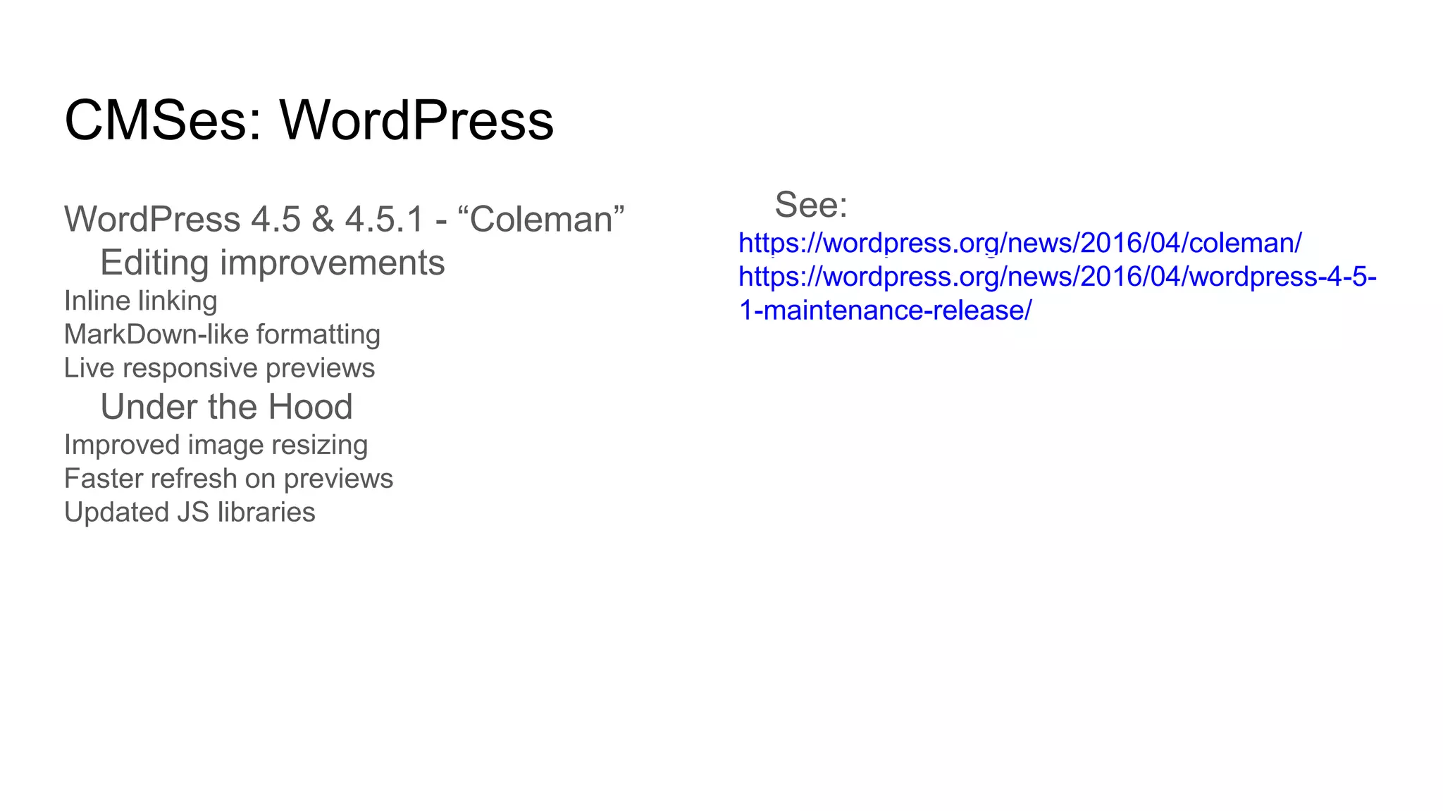 CMSes: WordPress
WordPress 4.5 & 4.5.1 - “Coleman”
Editing improvements
Inline linking
MarkDown-like formatting
Live responsive previews
Under the Hood
Improved image resizing
Faster refresh on previews
Updated JS libraries
See:
https://wordpress.org/news/2016/04/coleman/
https://wordpress.org/news/2016/04/wordpress-4-5-
1-maintenance-release/
 