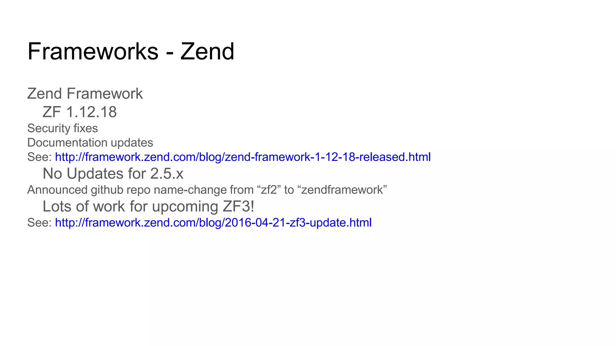 Frameworks - Zend
Zend Framework
ZF 1.12.18
Security fixes
Documentation updates
See: http://framework.zend.com/blog/zend-framework-1-12-18-released.html
No Updates for 2.5.x
Announced github repo name-change from “zf2” to “zendframework”
Lots of work for upcoming ZF3!
See: http://framework.zend.com/blog/2016-04-21-zf3-update.html
 