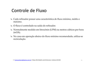 lramosoliveira@yahoo.com.br | https://br.linkedin.com/in/luciano-r-oliveira-421545
Controle de Fluxo
Cada refinador possui uma característica de fluxo mínimo, médio e
máximo.
O fluxo é controlado na saída do refinador.
Normalmente medido em litros/min (LPM) ou metros cúbicos por hora
(m3/h).
No caso em operação abaixo do fluxo mínimo recomendado, utiliza-se
recirculação.
11
 