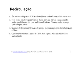 lramosoliveira@yahoo.com.br | https://br.linkedin.com/in/luciano-r-oliveira-421545
Recirculação
É o retorno de parte do fluxo de saída do refinador de volta a entrada.
Tem como objetivo garantir um fluxo mínimo para o equipamento,
maior estabilidade do gap, melhor colchão de fibras e maior energia
aplicada por passe.
Quando feito sem critério, pode gastar mais energia sem benefício para
a fibra.
Geralmente recircula-se de 0 – 25%. Em alguns nota-se até 50% de
recirculação.
13
 