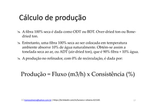 lramosoliveira@yahoo.com.br | https://br.linkedin.com/in/luciano-r-oliveira-421545
Cálculo de produção
A fibra 100% seca é dada como ODT ou BDT. Over-dried ton ou Bone-
dried ton.
Entretanto, uma fibra 100% seca ao ser colocada em temperatura
ambiente absorve 10% de água naturalmente. Obtém-se assim a
tonelada seca ao ar, ou ADT (air-dried ton), que é 90% fibra + 10% água.
A produção no refinador, com 0% de recirculação, é dada por:
Produção = Fluxo (m3/h) x Consistência (%)
17
 