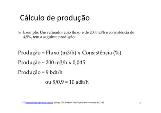 lramosoliveira@yahoo.com.br | https://br.linkedin.com/in/luciano-r-oliveira-421545
Cálculo de produção
Exemplo: Um refinador cujo fluxo é de 200 m3/h e consistência de
4,5%, tem a seguinte produção:
Produção = Fluxo (m3/h) x Consistência (%)
Produção = 200 m3/h x 0,045
Produção = 9 bdt/h
ou 9/0,9 = 10 adt/h
18
 