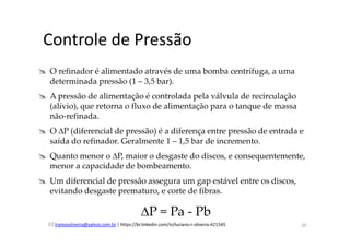 lramosoliveira@yahoo.com.br | https://br.linkedin.com/in/luciano-r-oliveira-421545
Controle de Pressão
O refinador é alimentado através de uma bomba centrífuga, a uma
determinada pressão (1 – 3,5 bar).
A pressão de alimentação é controlada pela válvula de recirculação
(alívio), que retorna o fluxo de alimentação para o tanque de massa
não-refinada.
O ∆P (diferencial de pressão) é a diferença entre pressão de entrada e
saída do refinador. Geralmente 1 – 1,5 bar de incremento.
Quanto menor o ∆P, maior o desgaste do discos, e consequentemente,
menor a capacidade de bombeamento.
Um diferencial de pressão assegura um gap estável entre os discos,
evitando desgaste prematuro, e corte de fibras.
∆P = Pa - Pb
20
 