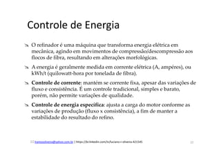 lramosoliveira@yahoo.com.br | https://br.linkedin.com/in/luciano-r-oliveira-421545
Controle de Energia
O refinador é uma máquina que transforma energia elétrica em
mecânica, agindo em movimentos de compressão/descompressão aos
flocos de fibra, resultando em alterações morfológicas.
A energia é geralmente medida em corrente elétrica (A, ampéres), ou
kWh/t (quilowatt-hora por tonelada de fibra).
Controle de corrente: mantém se corrente fixa, apesar das variações de
fluxo e consistência. É um controle tradicional, simples e barato,
porém, não permite variações de qualidade.
Controle de energia específica: ajusta a carga do motor conforme as
variações de produção (fluxo x consistência), a fim de manter a
estabilidade do resultado do refino.
22
 