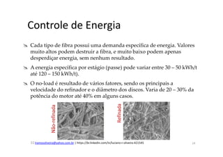 lramosoliveira@yahoo.com.br | https://br.linkedin.com/in/luciano-r-oliveira-421545
Controle de Energia
Cada tipo de fibra possui uma demanda específica de energia. Valores
muito altos podem destruir a fibra, e muito baixo podem apenas
desperdiçar energia, sem nenhum resultado.
A energia específica por estágio (passe) pode variar entre 30 – 50 kWh/t
até 120 – 150 kWh/t).
O no-load é resultado de vários fatores, sendo os principais a
velocidade do refinador e o diâmetro dos discos. Varia de 20 – 30% da
potência do motor até 40% em alguns casos.
24
 