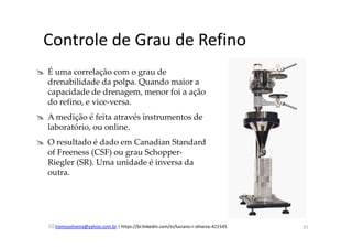 lramosoliveira@yahoo.com.br | https://br.linkedin.com/in/luciano-r-oliveira-421545
Controle de Grau de Refino
É uma correlação com o grau de
drenabilidade da polpa. Quando maior a
capacidade de drenagem, menor foi a ação
do refino, e vice-versa.
A medição é feita através instrumentos de
laboratório, ou online.
O resultado é dado em Canadian Standard
of Freeness (CSF) ou grau Schopper-
Riegler (SR). Uma unidade é inversa da
outra.
25
 