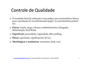 lramosoliveira@yahoo.com.br | https://br.linkedin.com/in/luciano-r-oliveira-421545
Controle de Qualidade
O resultado final da refinação é uma polpa com características ótimas
para a produção de um determinado papel. As características podem
ser:
Físicas: tração, rasgo, estouro, arrebentamemto, elongação,
delaminação, Scott Bond.
Superficiais: porosidade, rugosidade, fiber puffing.
Óticas: opacidade, espalhamento de luz.
Morfológicas e anatômicas: coarseness, kink, curl.
27
 