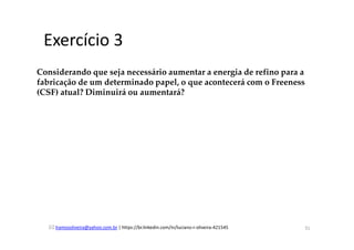 lramosoliveira@yahoo.com.br | https://br.linkedin.com/in/luciano-r-oliveira-421545
Exercício 3
Considerando que seja necessário aumentar a energia de refino para a
fabricação de um determinado papel, o que acontecerá com o Freeness
(CSF) atual? Diminuirá ou aumentará?
31
 